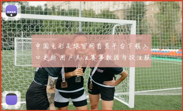 中国竞彩足球官网首页平台下载入口更新 用户关注赛事数据与投注服务体验提升
