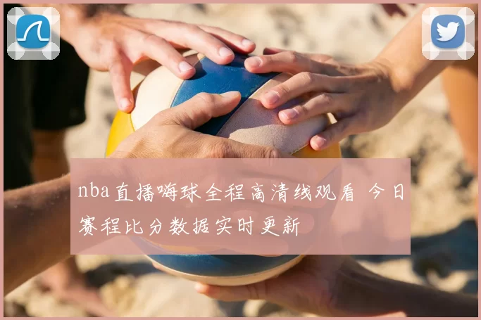 nba直播嗨球全程高清线观看 今日赛程比分数据实时更新